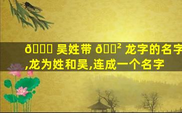 🐟 吴姓带 🌲 龙字的名字,龙为姓和吴,连成一个名字